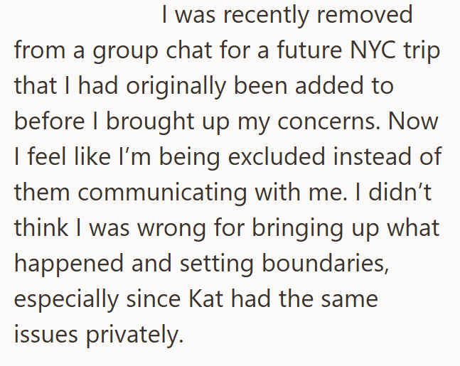 I was recently removed from a group chat for a future NYC trip that I had originally been added to before I brought up my concerns. Now I feel like I'm being excluded instead of them communicating with me. I didn't think I was wrong for bringing up what happened and setting boundaries, especially since Kat had the same issues privately.
