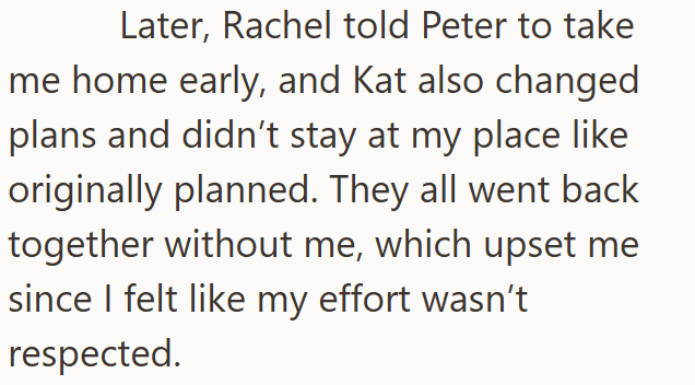 Later, Rachel told Peter to take me home early, and Kat also changed plans and didn't stay at my place like originally planned. They all went back together without me, which upset me since I felt like my effort wasn't respected.