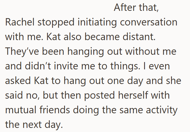 After that, Rachel stopped initiating conversation with me. Kat also became distant. They've been hanging out without me and didn't invite me to things. I even asked Kat to hang out one day and she said no, but then posted herself with mutual friends doing the same activity the next day.