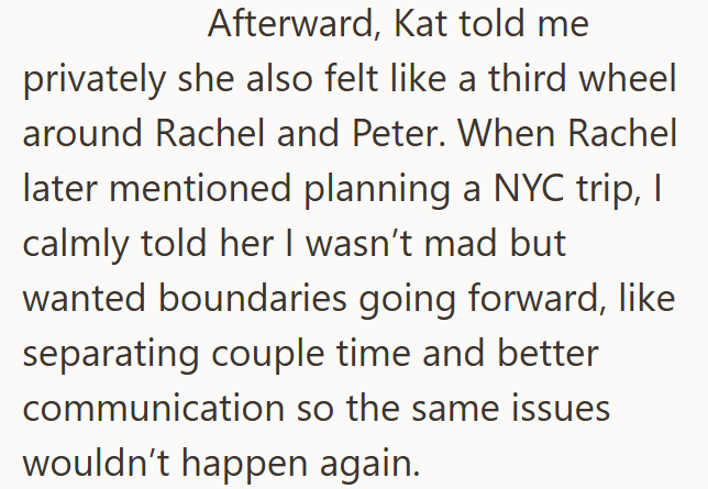 Afterward, Kat told me privately she also felt like a third wheel around Rachel and Peter. When Rachel later mentioned planning a NYC trip, I calmly told her I wasn't mad but wanted boundaries going forward, like separating couple time and better communication so the same issues wouldn't happen again.