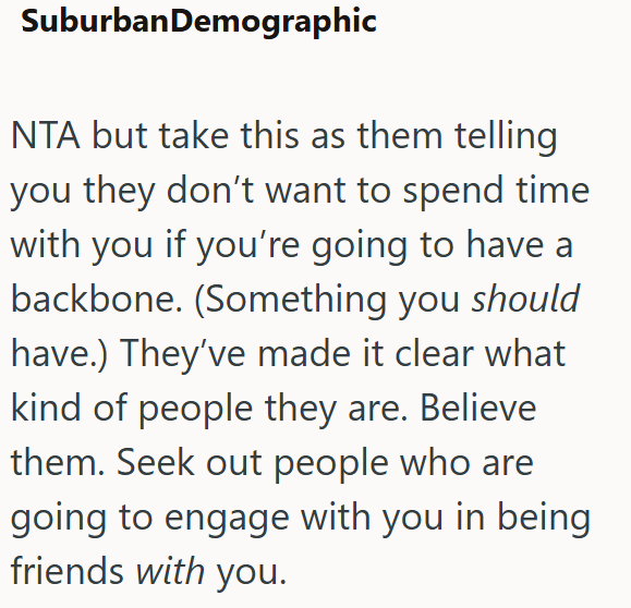 SuburbanDemographic NTA but take this as them telling you they don't want to spend time with you if you're going to have a backbone. (Something you should have.) They've made it clear what kind of people they are. Believe them. Seek out people who are going to engage with you in being friends with you.