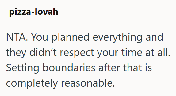 pizza-lovah NTA. You planned everything and they didn't respect your time at all. Setting boundaries after that is completely reasonable.