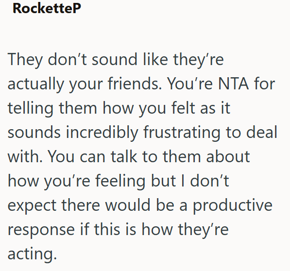 RocketteP They don't sound like they're actually your friends. You're NTA for telling them how you felt as it sounds incredibly frustrating to deal with. You can talk to them about how you're feeling but I don't expect there would be a productive response if this is how they're acting.