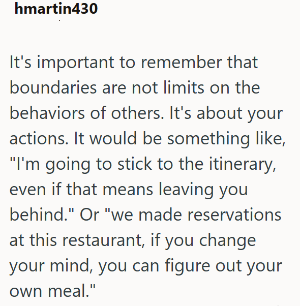 hmartin430 It's important to remember that boundaries are not limits on the behaviors of others. It's about your actions. It would be something like, "I'm going to stick to the itinerary, even if that means leaving you behind." Or "we made reservations at this restaurant, if you change your mind, you can figure out your own meal."