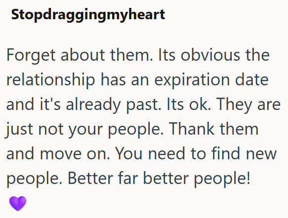 Stopdraggingmyheart Forget about them. Its obvious the relationship has an expiration date and it's already past. Its ok. They are just not your people. Thank them and move on. You need to find new people. Better far better people!