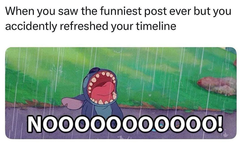 When you saw the funniest post ever but you accidently refreshed your timeline NOOOOOOO0000!
