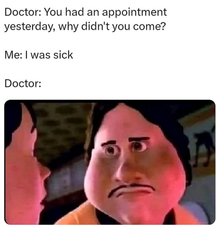 Doctor: You had an appointment yesterday, why didn't you come? Me: I was sick Doctor: