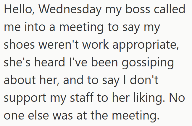 Hello, Wednesday my boss called me into a meeting to say my shoes weren't work appropriate, she's heard I've been gossiping about her, and to say I don't support my staff to her liking. No one else was at the meeting.