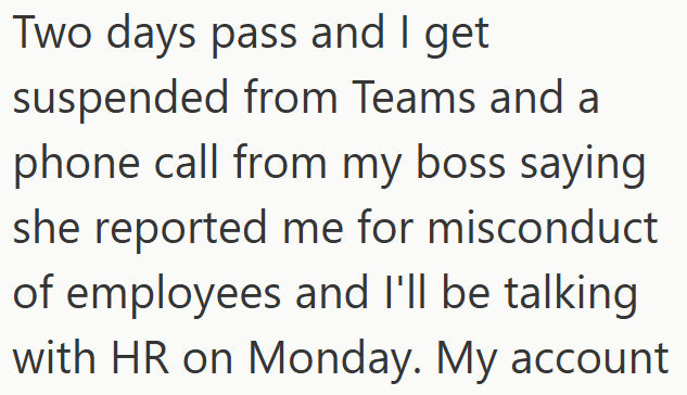 Two days pass and I get suspended from Teams and a phone call from my boss saying she reported me for misconduct of employees and I'll be talking with HR on Monday. My account