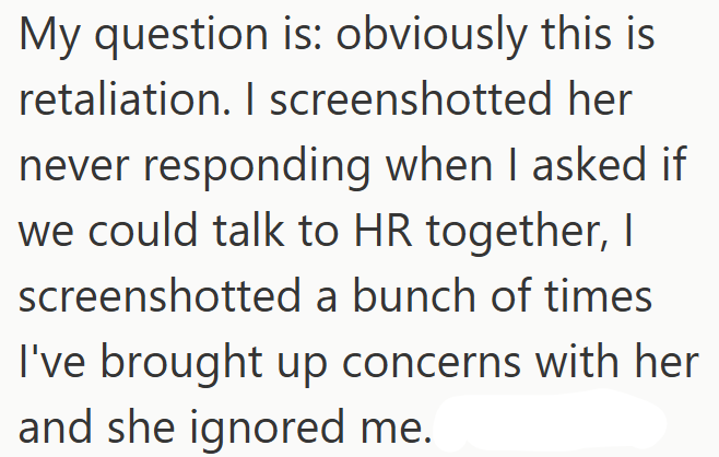 My question is: obviously this is retaliation. I screenshotted her never responding when I asked if we could talk to HR together, I screenshotted a bunch of times I've brought up concerns with her and she ignored me.