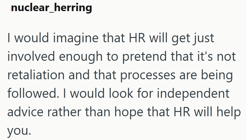 nuclear herring I would imagine that HR will get just involved enough to pretend that it's not retaliation and that processes are being followed. I would look for independent advice rather than hope that HR will help you.