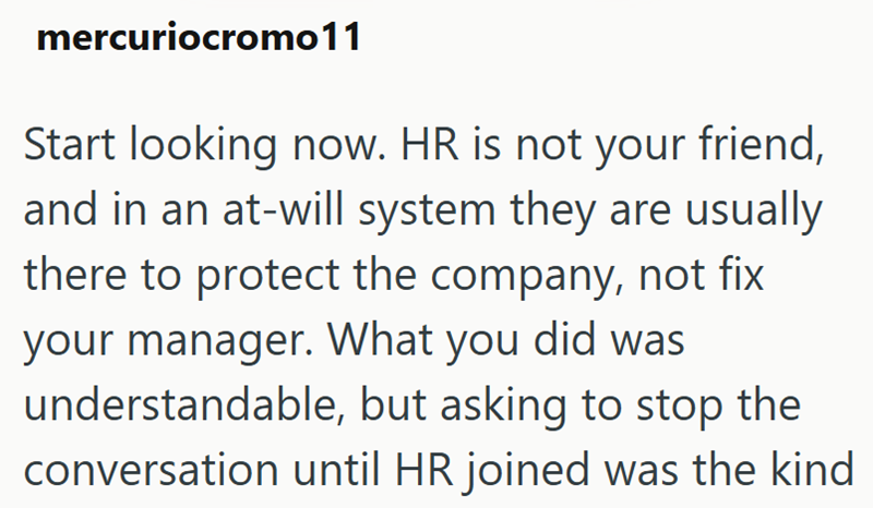 mercuriocromo11 Start looking now. HR is not your friend, and in an at-will system they are usually there to protect the company, not fix your manager. What you did was understandable, but asking to stop the conversation until HR joined was the kind
