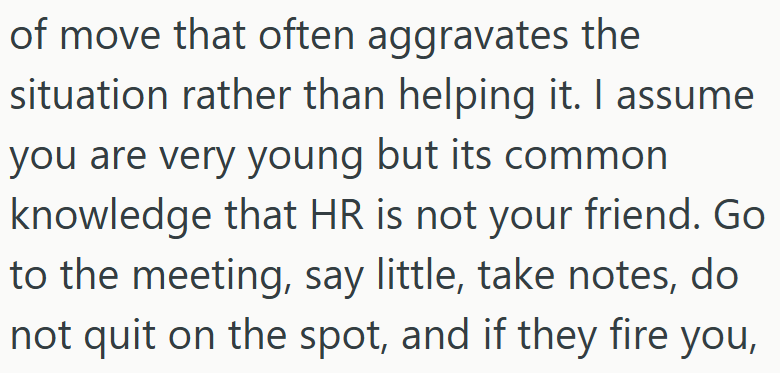 of move that often aggravates the situation rather than helping it. I assume you are very young but its common knowledge that HR is not your friend. Go to the meeting, say little, take notes, do not quit on the spot, and if they fire you,