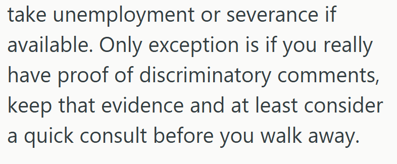 take unemployment or severance if available. Only exception is if you really have proof of discriminatory comments, keep that evidence and at least consider a quick consult before you walk away.