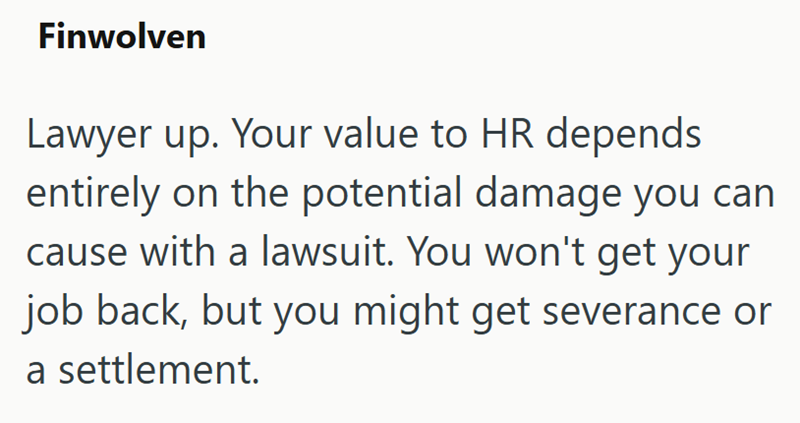 Finwolven Lawyer up. Your value to HR depends entirely on the potential damage you can cause with a lawsuit. You won't get your job back, but you might get severance or a settlement.