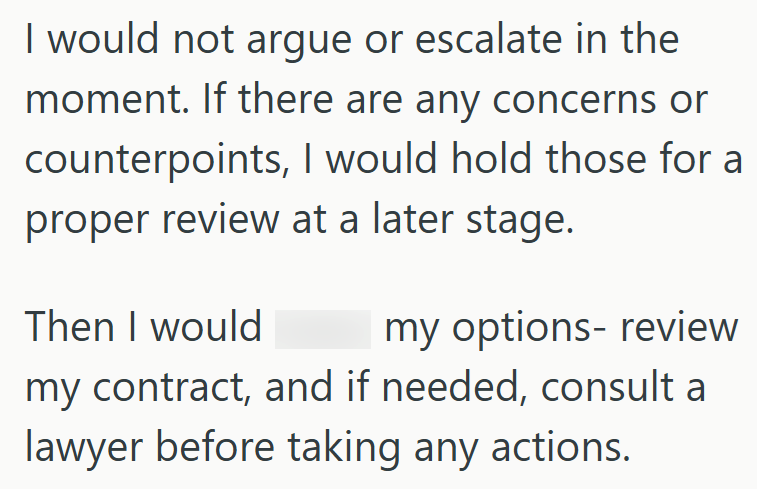 I would not argue or escalate in the moment. If there are any concerns or counterpoints, I would hold those for a proper review at a later stage. Then I would my options- review my contract, and if needed, consult a lawyer before taking any actions.