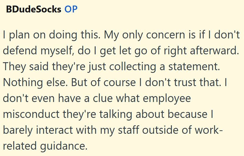 BDudeSocks OP I plan on doing this. My only concern is if I don't defend myself, do I get let go of right afterward. They said they're just collecting a statement. Nothing else. But of course I don't trust that. I don't even have a clue what employee misconduct they're talking about because I barely interact with my staff outside of work- related guidance.
