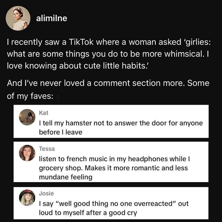 alimilne I recently saw a TikTok where a woman asked 'girlies: what are some things you do to be more whimsical. I love knowing about cute little habits. And I've never loved a comment section more. Some of my faves: Kat I tell my hamster not to answer the door for anyone before I leave Tessa listen to french music in my headphones while I grocery shop. Makes it more romantic and less mundane feeling Josie I say "well good thing no one overreacted" out loud to myself after a good cry
