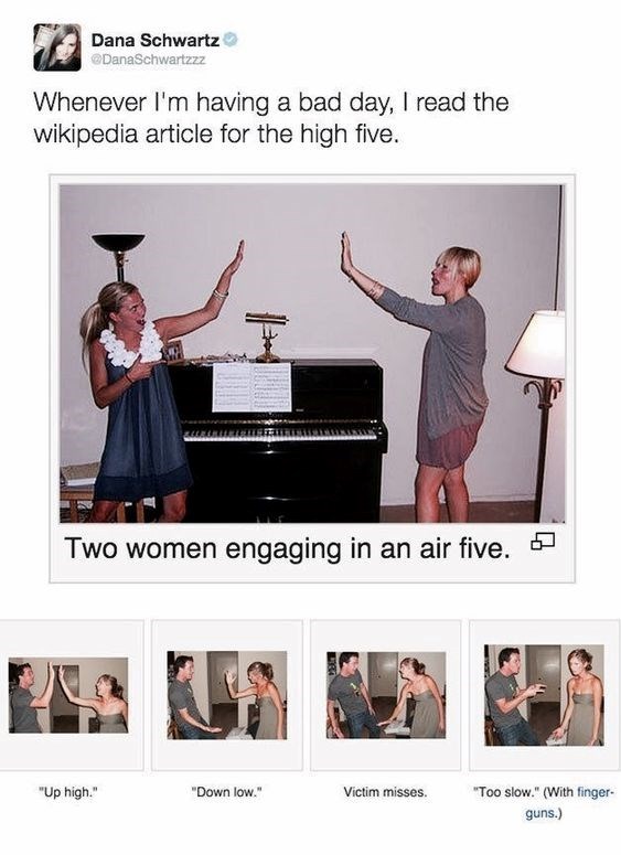 Dana Schwartz DanaSchwartzzz Whenever I'm having a bad day, I read the wikipedia article for the high five. Two women engaging in an air five. ☐ "Up high." "Down low." Victim misses. "Too slow." (With finger- guns.)