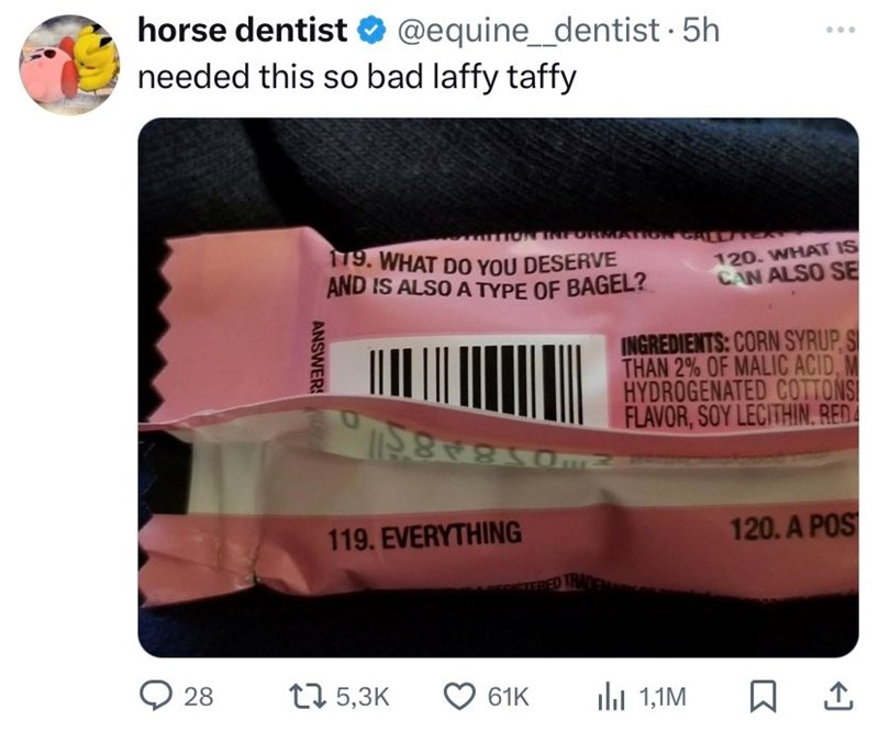 horse dentist @equine_dentist. 5h needed this so bad laffy taffy TTION INFORMATION CALL/TE 179. WHAT DO YOU DESERVE AND IS ALSO A TYPE OF BAGEL? 120. WHAT IS CAN ALSO SE INGREDIENTS: CORN SYRUP, S THAN 2% OF MALIC ACID, M HYDROGENATED COTTONS FLAVOR, SOY LECITHIN. RED ANSWERS 119. EVERYTHING STERED TRA 28 15,3K 61K 1,1M 120. A POS