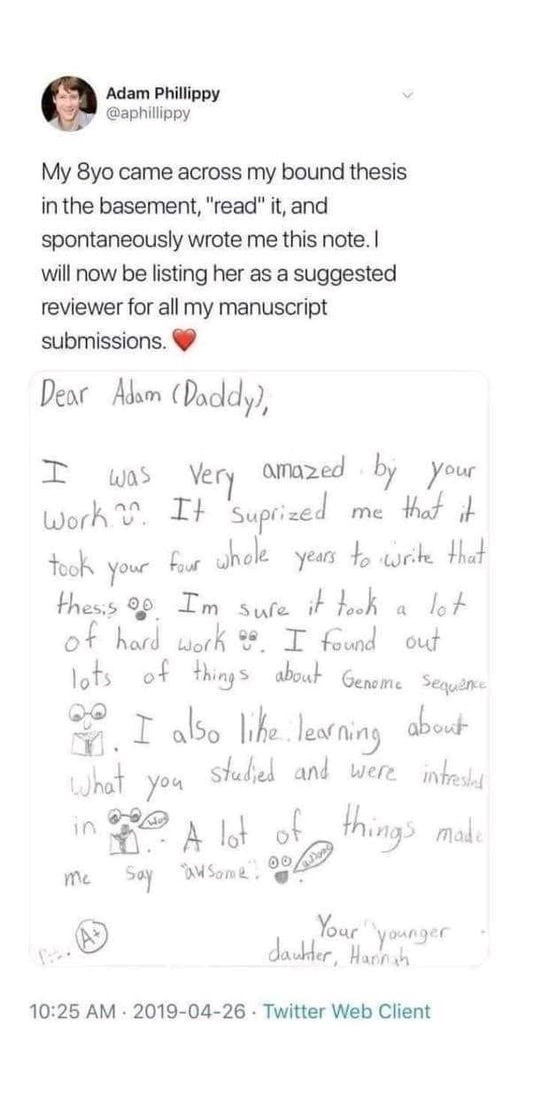 Adam Phillippy @aphillippy My 8yo came across my bound thesis in the basement, "read" it, and spontaneously wrote me this note. I will now be listing her as a suggested reviewer for all my manuscript submissions. Dear Adam (Daddy), I was very amazed by your Work . It suprized me that it took Your four whole years to write that thesis Im Sure it took a lot of hard work. I found out lots of things about Genome Sequence I also like learning about What You studied and were intrested in A lot of thin