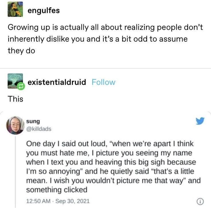 engulfes Growing up is actually all about realizing people don't inherently dislike you and it's a bit odd to assume they do This existentialdruid Follow sung @killdads One day I said out loud, "when we're apart I think you must hate me, I picture you seeing my name when I text you and heaving this big sigh because I'm so annoying" and he quietly said "that's a little mean. I wish you wouldn't picture me that way" and something clicked • 12:50 AM Sep 30, 2021