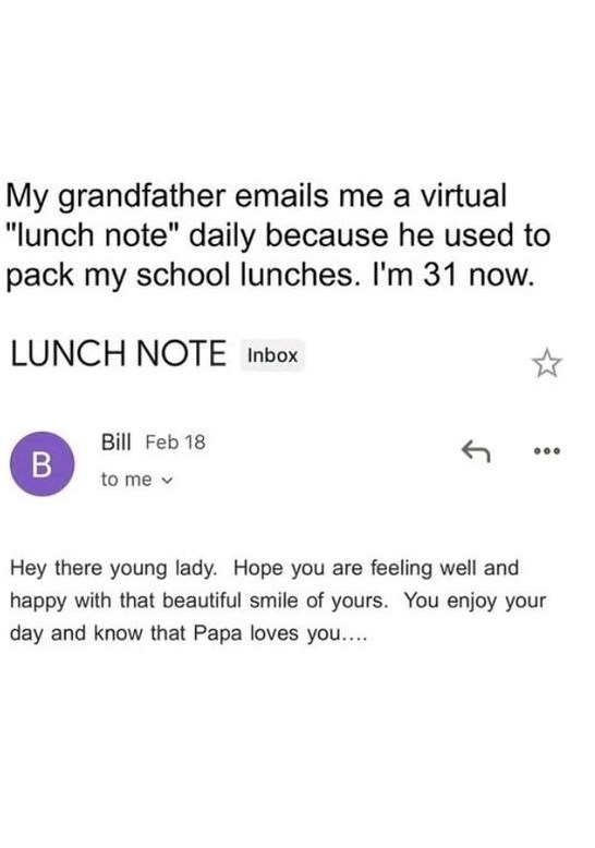 My grandfather emails me a virtual "lunch note" daily because he used to pack my school lunches. I'm 31 now. LUNCH NOTE Inbox Bill Feb 18 B to me v 000 Hey there young lady. Hope you are feeling well and happy with that beautiful smile of yours. You enjoy your day and know that Papa loves you....