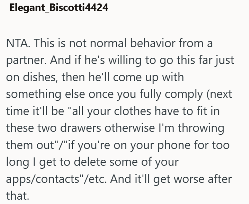 Elegant Biscotti4424 NTA. This is not normal behavior from a partner. And if he's willing to go this far just on dishes, then he'll come up with something else once you fully comply (next time it'll be "all your clothes have to fit in these two drawers otherwise I'm throwing them out"/"if you're on your phone for too long I get to delete some of your apps/contacts"/etc. And it'll get worse after that.