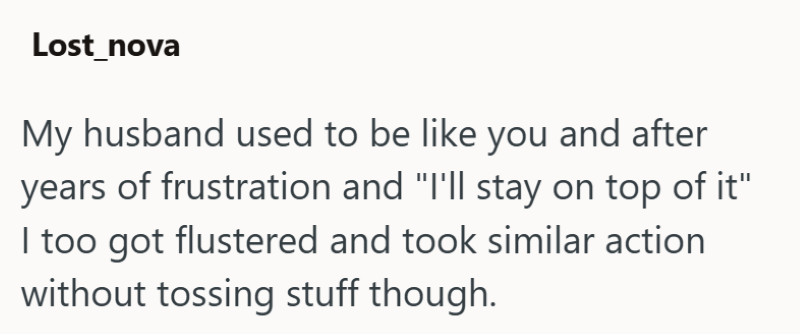 Lost_nova My husband used to be like you and after years of frustration and "I'll stay on top of it" I too got flustered and took similar action without tossing stuff though.