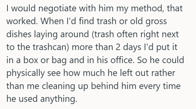I would negotiate with him my method, that worked. When I'd find trash or old gross dishes laying around (trash often right next to the trashcan) more than 2 days I'd put it in a box or bag and in his office. So he could physically see how much he left out rather than me cleaning up behind him every time he used anything.