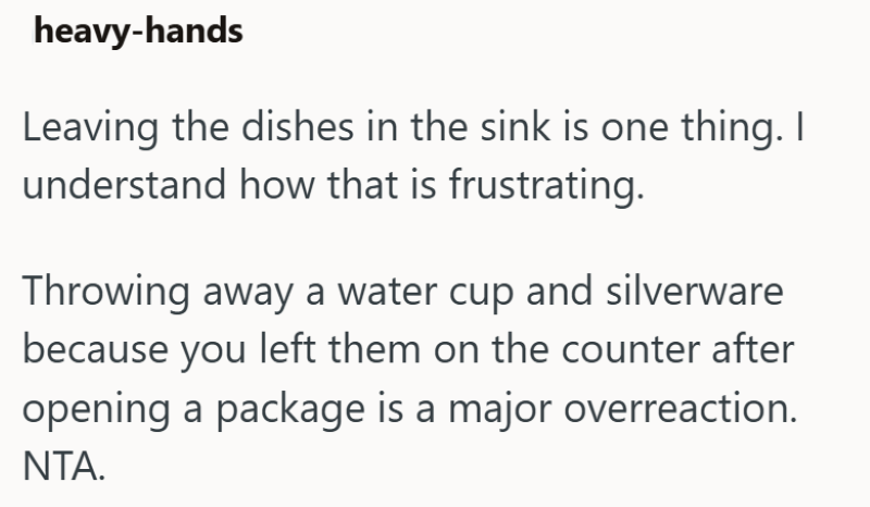 heavy-hands Leaving the dishes in the sink is one thing. I understand how that is frustrating. Throwing away a water cup and silverware because you left them on the counter after opening a package is a major overreaction. NTA.