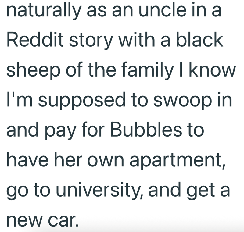 naturally as an uncle in a Reddit story with a black sheep of the family I know I'm supposed to swoop in and pay for Bubbles to have her own apartment, go to university, and get a new car.