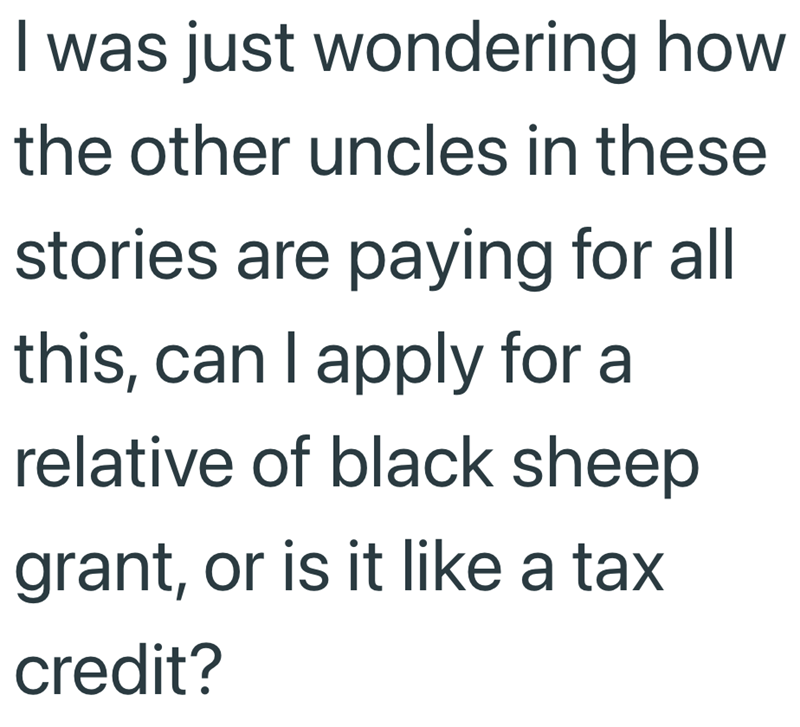 I was just wondering how the other uncles in these stories are paying for all this, can I apply for a relative of black sheep grant, or is it like a tax credit?