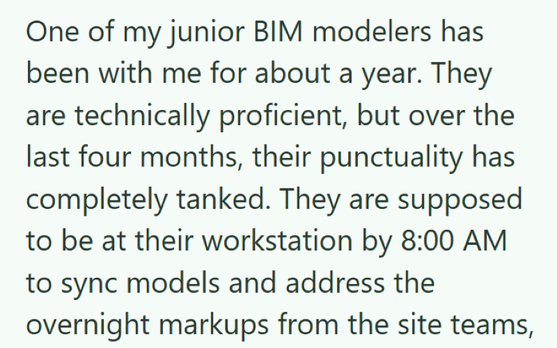 One of my junior BIM modelers has been with me for about a year. They are technically proficient, but over the last four months, their punctuality has completely tanked. They are supposed to be at their workstation by 8:00 AM to sync models and address the overnight markups from the site teams,