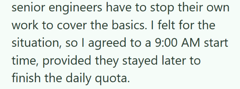 senior engineers have to stop their own work to cover the basics. I felt for the situation, so I agreed to a 9:00 AM start time, provided they stayed later to finish the daily quota.