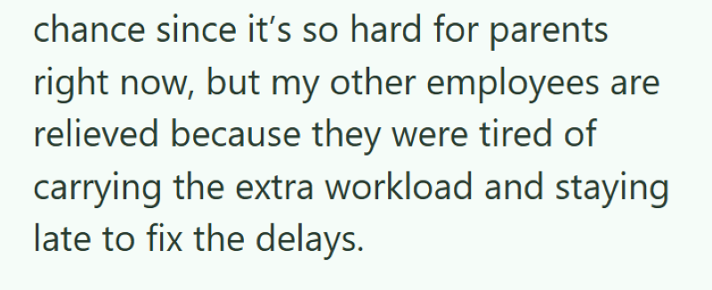 chance since it's so hard for parents right now, but my other employees are relieved because they were tired of carrying the extra workload and staying late to fix the delays.