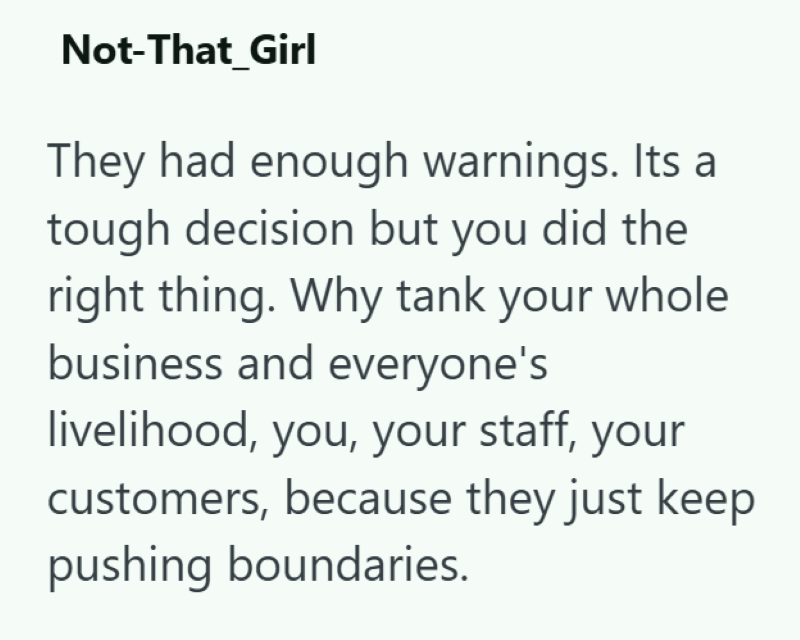 Not-That_Girl They had enough warnings. Its a tough decision but you did the right thing. Why tank your whole business and everyone's livelihood, you, your staff, your customers, because they just keep pushing boundaries.