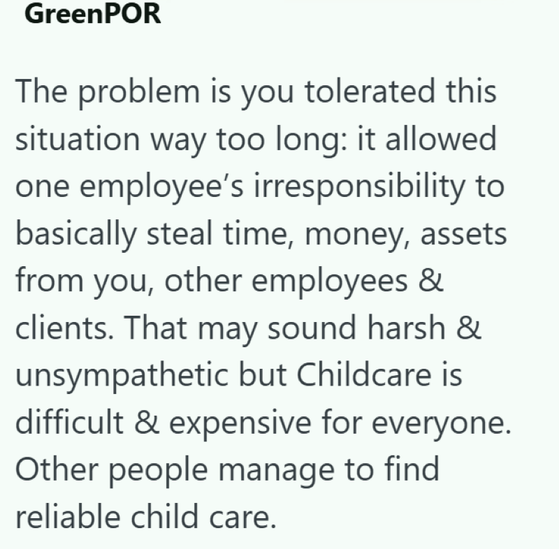 GreenPOR The problem is you tolerated this situation way too long: it allowed one employee's irresponsibility to basically steal time, money, assets from you, other employees & clients. That may sound harsh & unsympathetic but Childcare is difficult & expensive for everyone. Other people manage to find reliable child care.