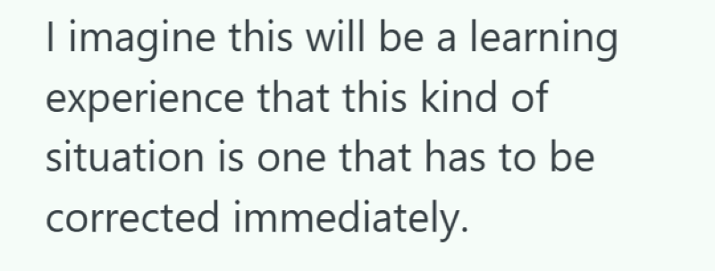 I imagine this will be a learning experience that this kind of situation is one that has to be corrected immediately.