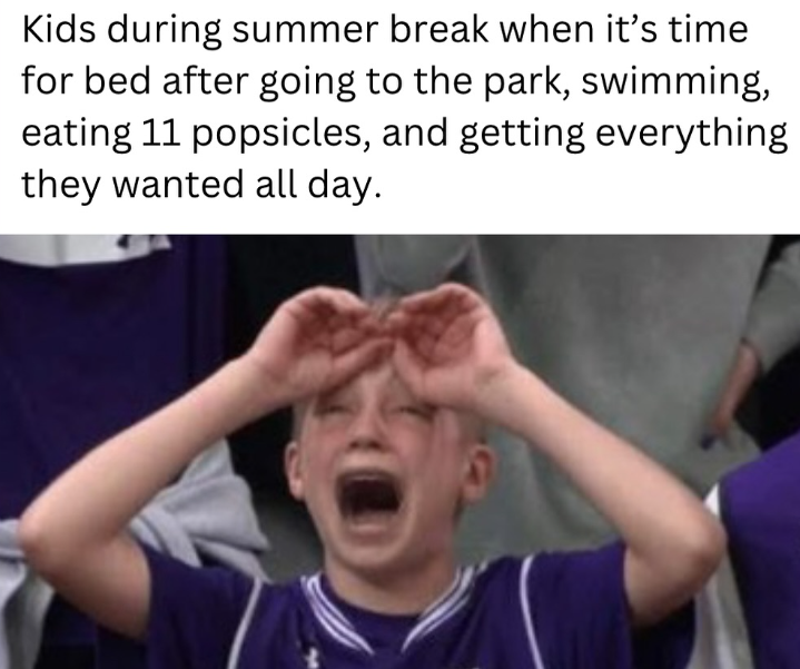 Kids during summer break when it's time for bed after going to the park, swimming, eating 11 popsicles, and getting everything they wanted all day.