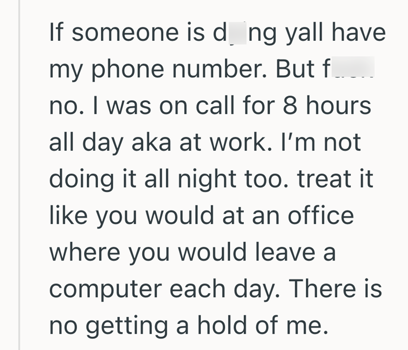 If someone is d ng yall have my phone number. But f... no. I was on call for 8 hours all day aka at work. I'm not doing it all night too. treat it like you would at an office where you would leave a computer each day. There is no getting a hold of me.