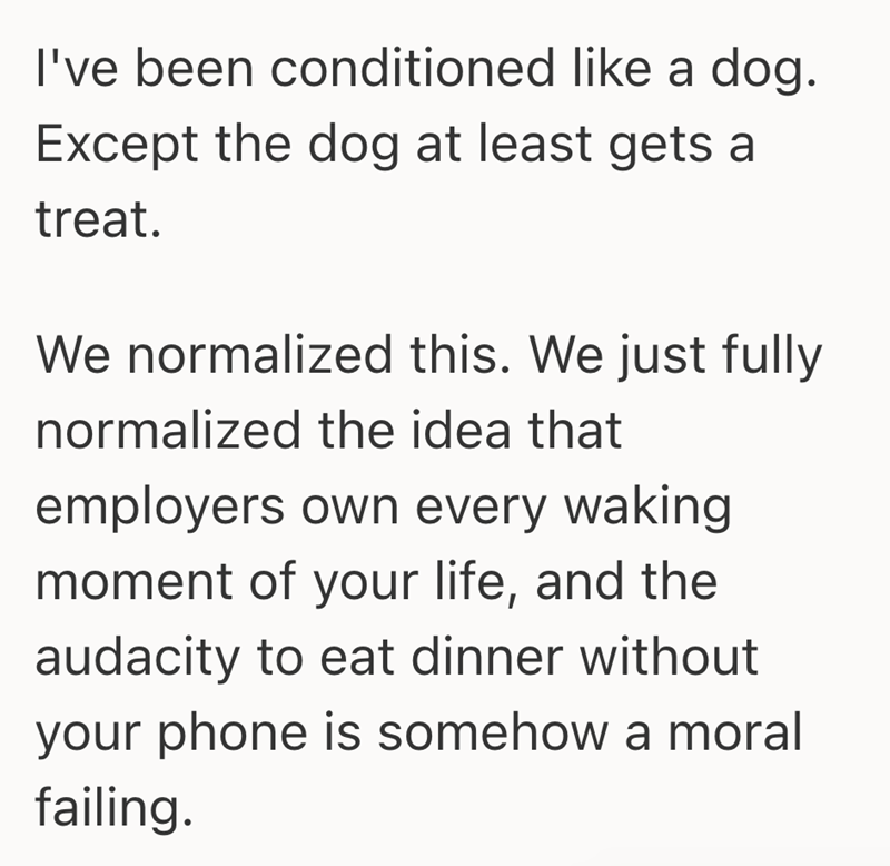 I've been conditioned like a dog. Except the dog at least gets a treat. We normalized this. We just fully normalized the idea that employers own every waking moment of your life, and the audacity to eat dinner without your phone is somehow a moral failing.