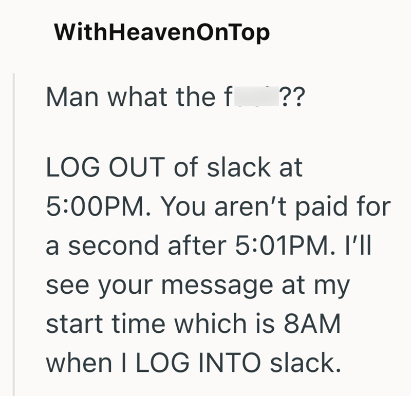 With HeavenOnTop Man what the f_?? LOG OUT of slack at 5:00PM. You aren't paid for a second after 5:01PM. I'll see your message at my start time which is 8AM when I LOG INTO slack.