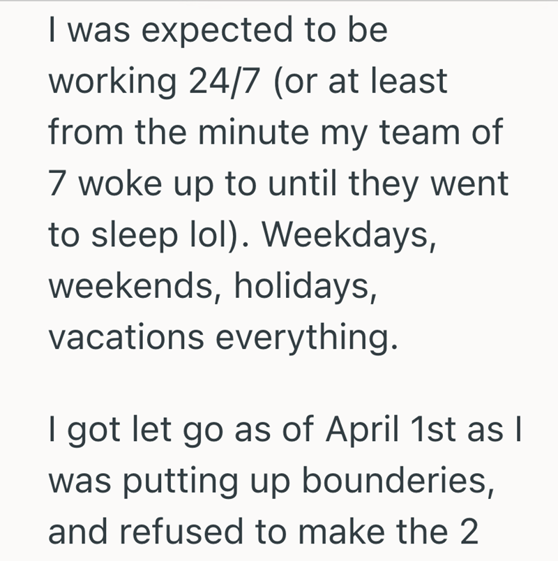 I was expected to be working 24/7 (or at least from the minute my team of 7 woke up to until they went to sleep lol). Weekdays, weekends, holidays, vacations everything. I got let go as of April 1st as I was putting up bounderies, and refused to make the 2