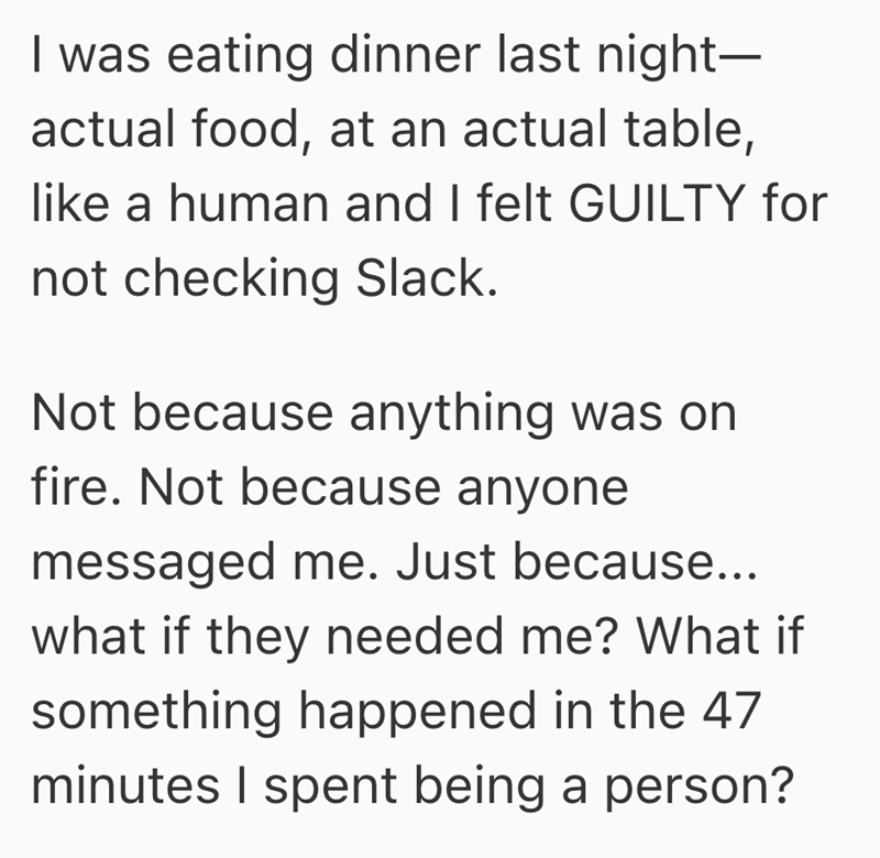 I was eating dinner last night- actual food, at an actual table, like a human and I felt GUILTY for not checking Slack. Not because anything was on fire. Not because anyone messaged me. Just because... what if they needed me? What if something happened in the 47 minutes I spent being a person?