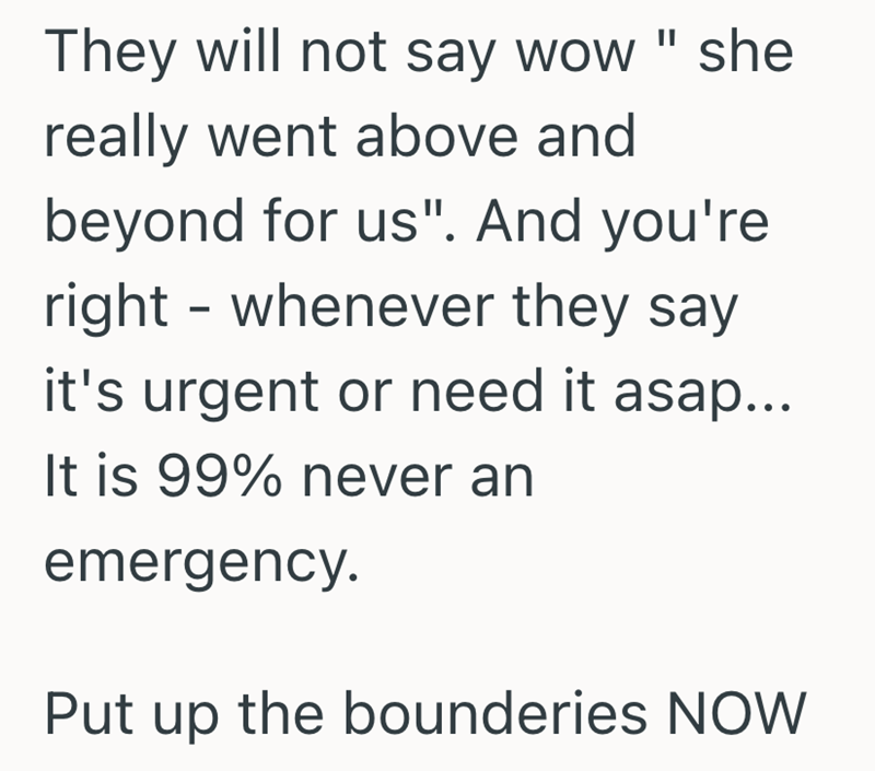 They will not say wow " she really went above and beyond for us". And you're right - whenever they say it's urgent or need it asap... It is 99% never an emergency. Put up the bounderies NOW