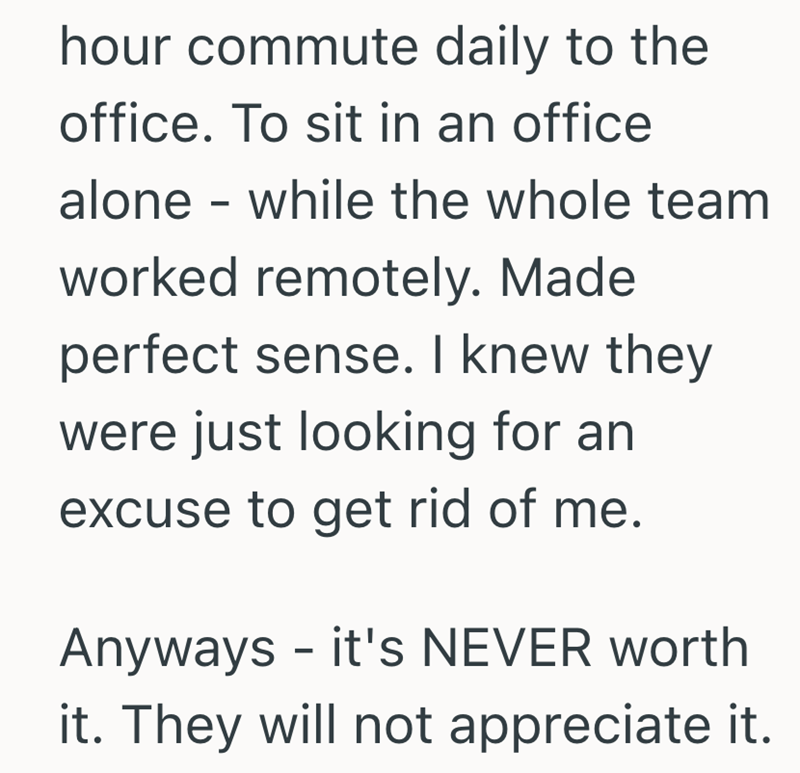 hour commute daily to the office. To sit in an office alone - while the whole team worked remotely. Made perfect sense. I knew they were just looking for an excuse to get rid of me. Anyways it's NEVER worth - it. They will not appreciate it.