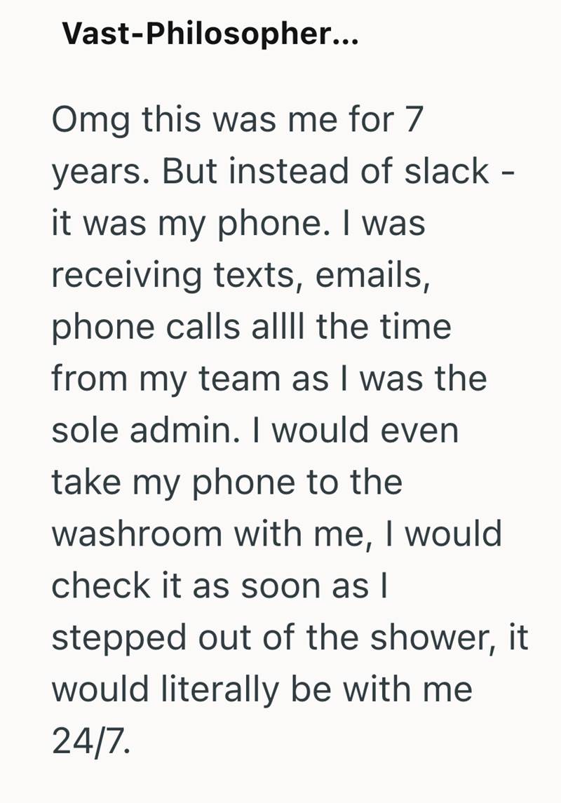 Vast-Philosopher... Omg this was me for 7 years. But instead of slack - it was my phone. I was receiving texts, emails, phone calls allll the time from my team as I was the sole admin. I would even take my phone to the washroom with me, I would check it as soon as I stepped out of the shower, it would literally be with me 24/7.