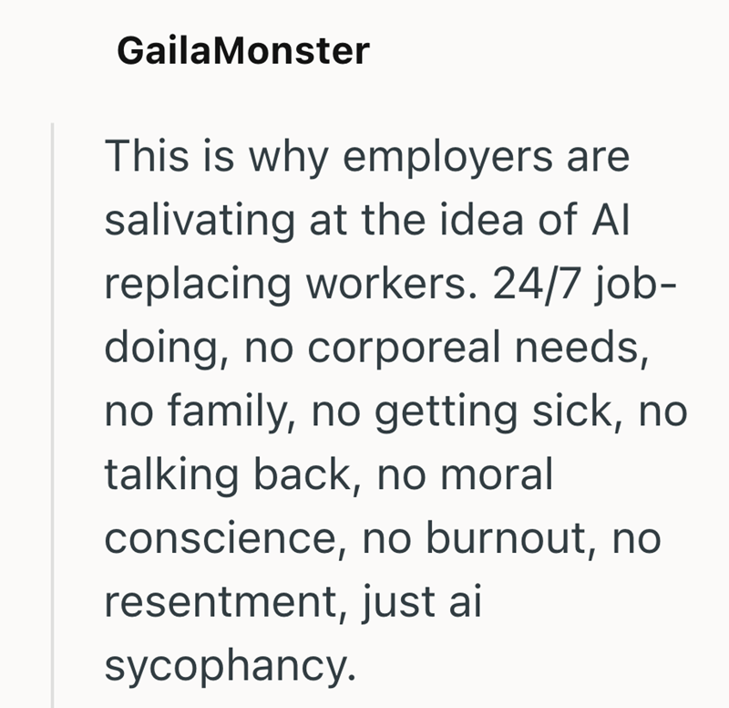 GailaMonster This is why employers are salivating at the idea of All replacing workers. 24/7 job- doing, no corporeal needs, no family, no getting sick, no talking back, no moral conscience, no burnout, no resentment, just ai sycophancy.