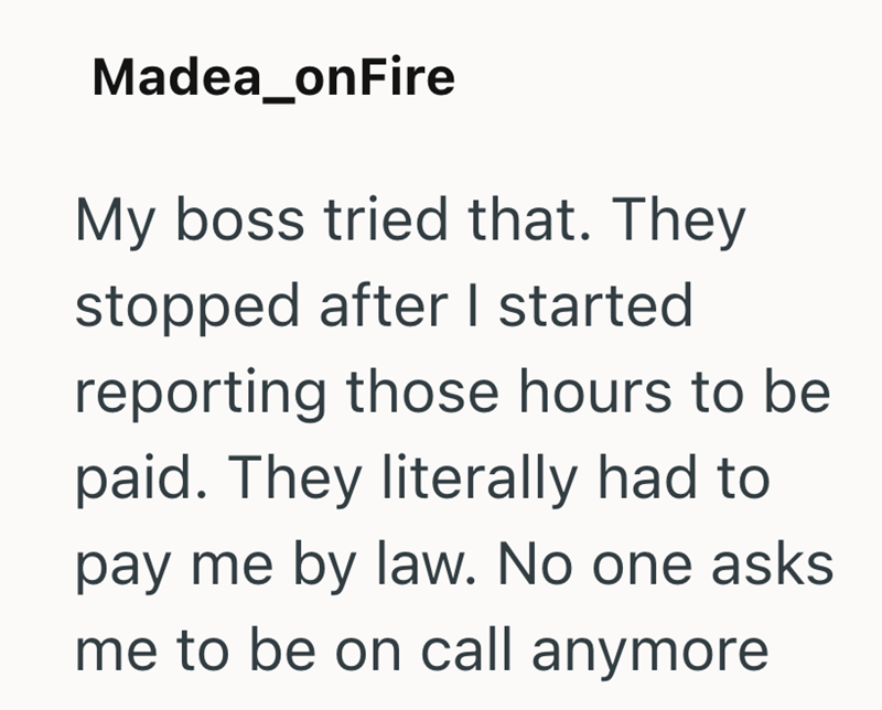 Madea_onFire My boss tried that. They stopped after I started reporting those hours to be paid. They literally had to pay me by law. No one asks me to be on call anymore